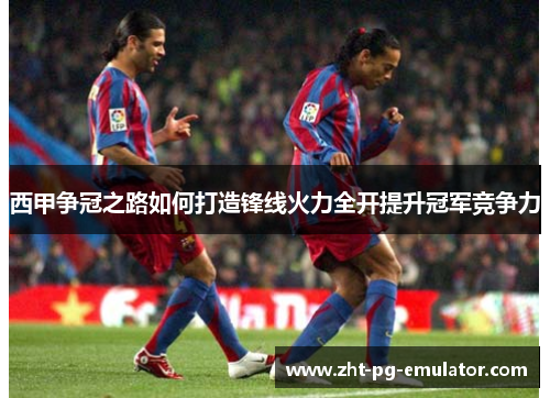 西甲争冠之路如何打造锋线火力全开提升冠军竞争力