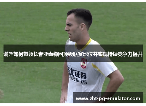 谢晖如何带领长春亚泰稳固顶级联赛地位并实现持续竞争力提升 谢晖如何带领长春亚泰稳固顶级联赛地位并实现持续竞争力提升
