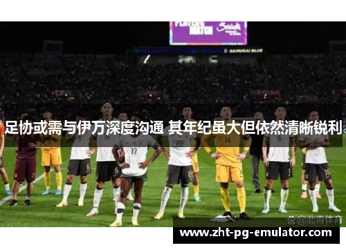 足协或需与伊万深度沟通 其年纪虽大但依然清晰锐利 足协或需与伊万深度沟通 其年纪虽大但依然清晰锐利