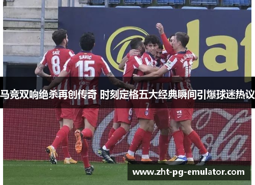 马竞双响绝杀再创传奇 时刻定格五大经典瞬间引爆球迷热议 马竞双响绝杀再创传奇 时刻定格五大经典瞬间引爆球迷热议