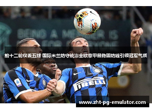 前十二轮仅丢五球 国际米兰防守统治全欧意甲最稳固防线引领冠军气质
