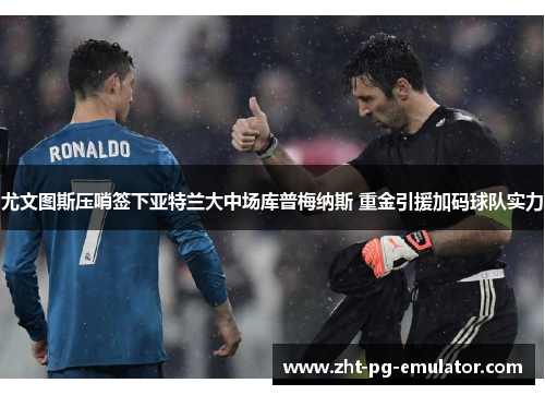 尤文图斯压哨签下亚特兰大中场库普梅纳斯 重金引援加码球队实力