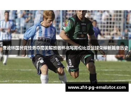 麦德林国民竞技勇夺南美解放者杯书写哥伦比亚足球荣耀新篇章历史 麦德林国民竞技勇夺南美解放者杯书写哥伦比亚足球荣耀新篇章历史