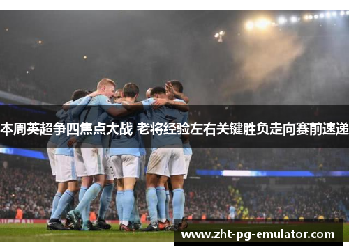 本周英超争四焦点大战 老将经验左右关键胜负走向赛前速递