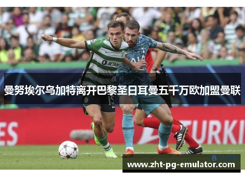 曼努埃尔乌加特离开巴黎圣日耳曼五千万欧加盟曼联 曼努埃尔乌加特离开巴黎圣日耳曼五千万欧加盟曼联